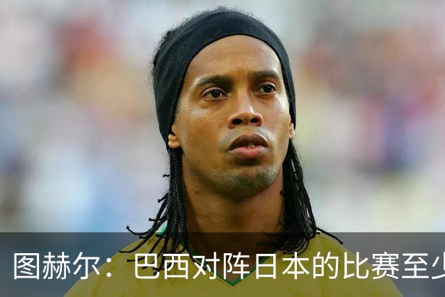 图赫尔：巴西对阵日本的比赛至少是四分之一决赛级别的