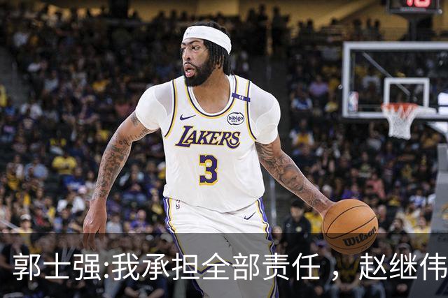 郭士强:我承担全部责任 ，赵继伟:下一场全力以赴 中国男篮有退路了
